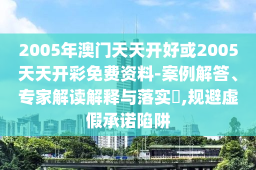 2005年澳门天天开好或2005天天开彩免费资料-案例解答、专家解读解释与落实,规避虚假承诺陷阱