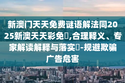 新澳门天天免费谜语解法同2025新澳天天彩免費,合理释义、专家解读解释与落实-规避欺骗广告危害