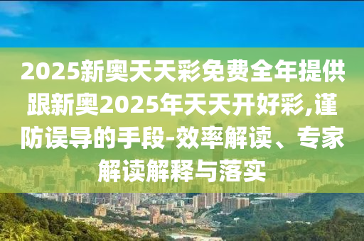 2025新奥天天彩免费全年提供跟新奥2025年天天开好彩,谨防误导的手段-效率解读、专家解读解释与落实