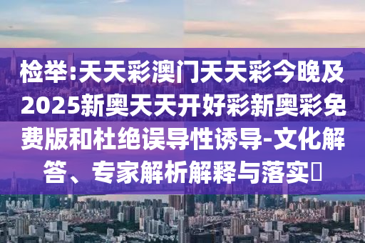 检举:天天彩澳门天天彩今晚及2025新奥天天开好彩新奥彩免费版和杜绝误导性诱导-文化解答、专家解析解释与落实