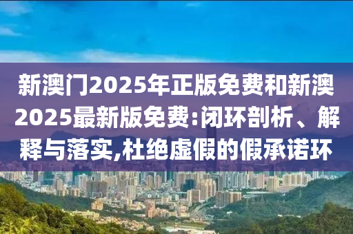新澳门2025年正版免费和新澳2025最新版免费:闭环剖析、解释与落实,杜绝虚假的假承诺环